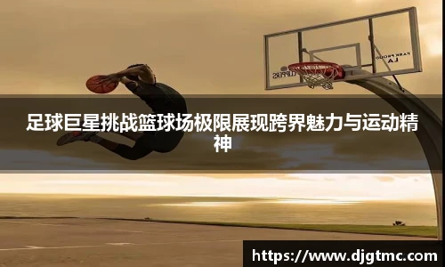足球巨星挑战篮球场极限展现跨界魅力与运动精神